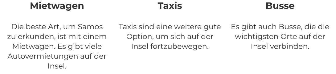 Mietwagen Die beste Art, um Samos zu erkunden, ist mit einem Mietwagen. Es gibt viele Autovermietungen auf der Insel. Taxis Taxis sind eine weitere gute Option, um sich auf der Insel fortzubewegen. Busse Es gibt auch Busse, die die wichtigsten Orte auf der Insel verbinden.